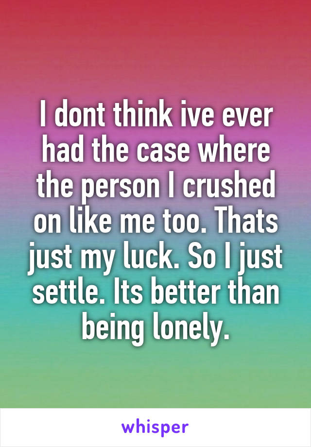 I dont think ive ever had the case where the person I crushed on like me too. Thats just my luck. So I just settle. Its better than being lonely.