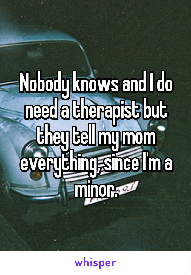 Nobody knows and I do need a therapist but they tell my mom everything, since I'm a minor.