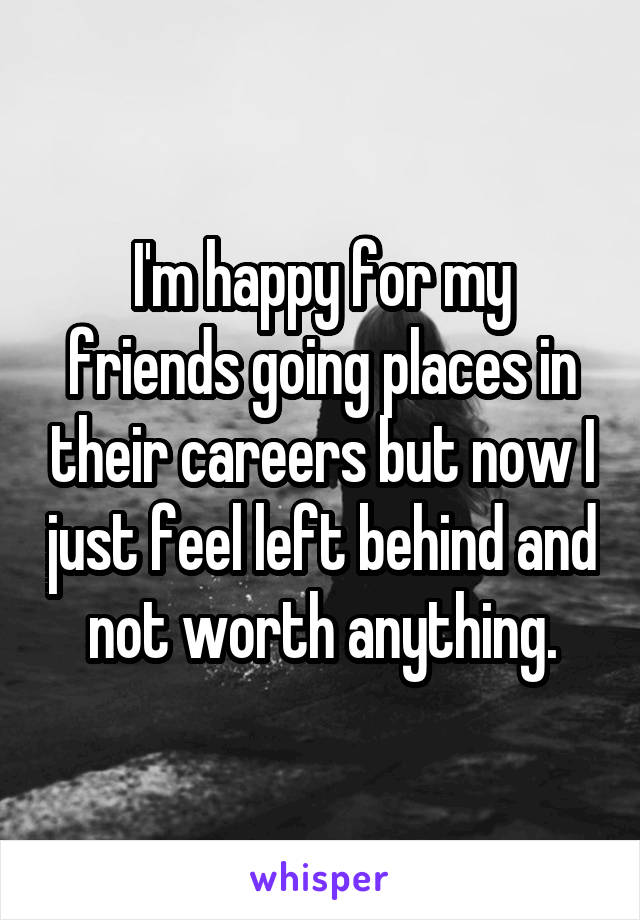 I'm happy for my friends going places in their careers but now I just feel left behind and not worth anything.