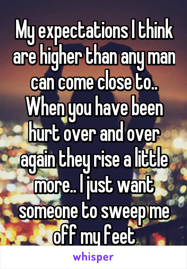 My expectations I think are higher than any man can come close to..
When you have been hurt over and over again they rise a little more.. I just want someone to sweep me off my feet