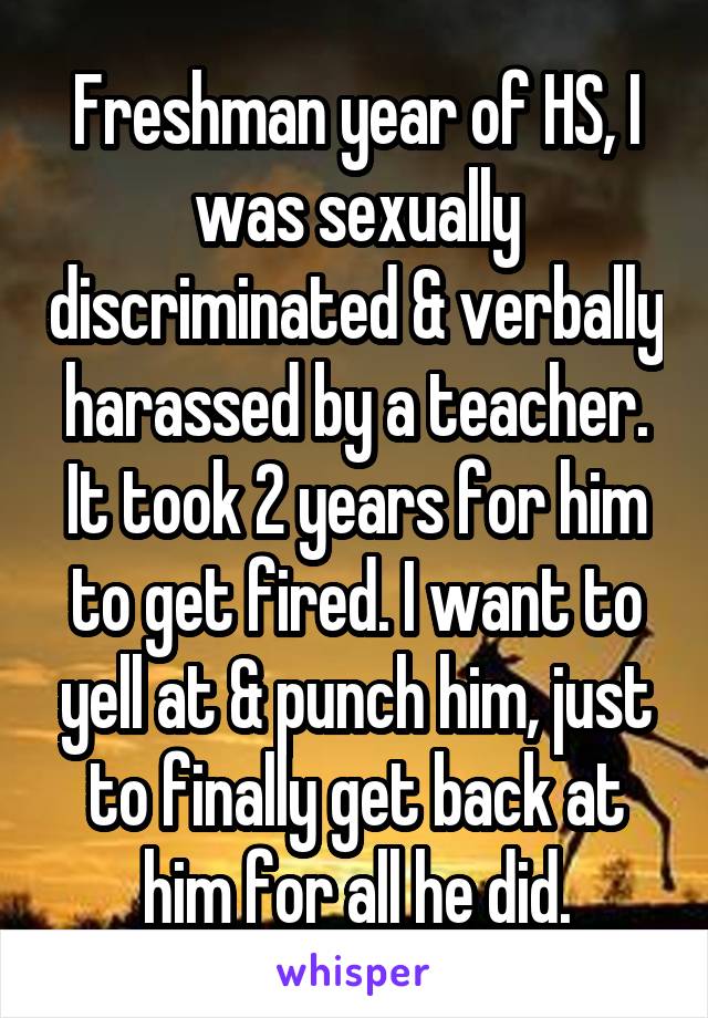 Freshman year of HS, I was sexually discriminated & verbally harassed by a teacher. It took 2 years for him to get fired. I want to yell at & punch him, just to finally get back at him for all he did.