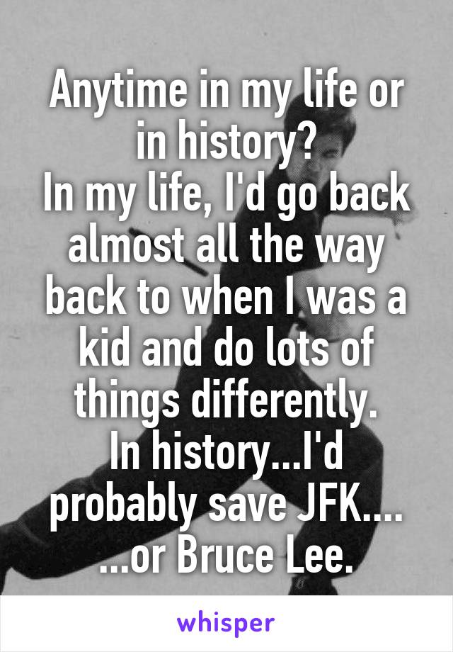 Anytime in my life or in history?
In my life, I'd go back almost all the way back to when I was a kid and do lots of things differently.
In history...I'd probably save JFK....
...or Bruce Lee.