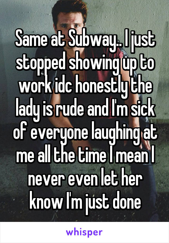 Same at Subway.. I just stopped showing up to work idc honestly the lady is rude and I'm sick of everyone laughing at me all the time I mean I never even let her know I'm just done