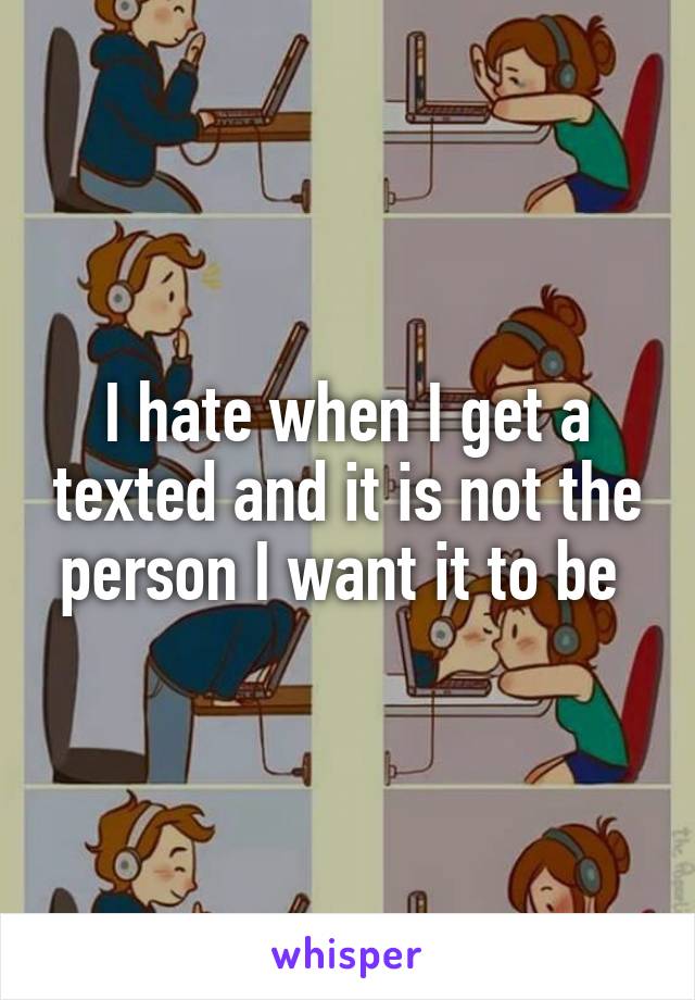 I hate when I get a texted and it is not the person I want it to be 