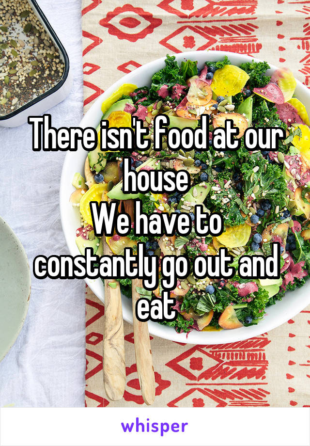 There isn't food at our house
We have to constantly go out and eat