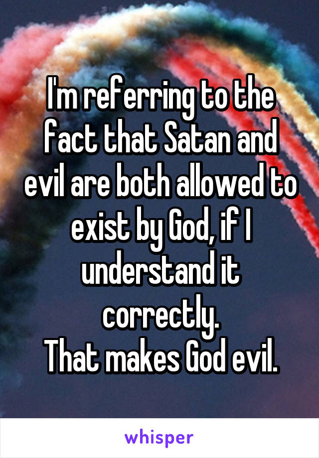 I'm referring to the fact that Satan and evil are both allowed to exist by God, if I understand it correctly.
That makes God evil.