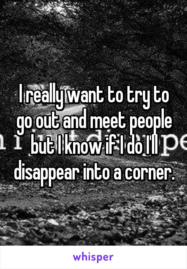 I really want to try to go out and meet people but I know if I do I'll disappear into a corner.