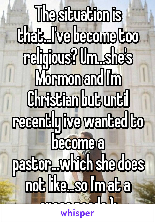 The situation is that...I've become too religious? Um...she's Mormon and I'm Christian but until recently ive wanted to become a pastor...which she does not like...so I'm at a cross roads );