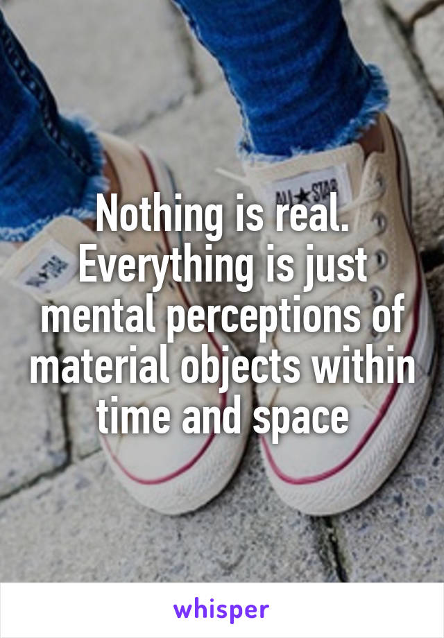 Nothing is real. Everything is just mental perceptions of material objects within time and space