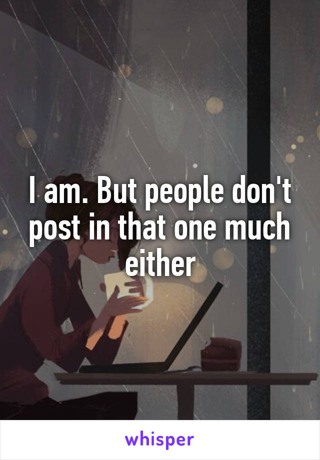 I am. But people don't post in that one much either