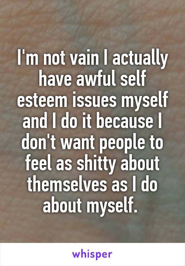 I'm not vain I actually have awful self esteem issues myself and I do it because I don't want people to feel as shitty about themselves as I do about myself. 