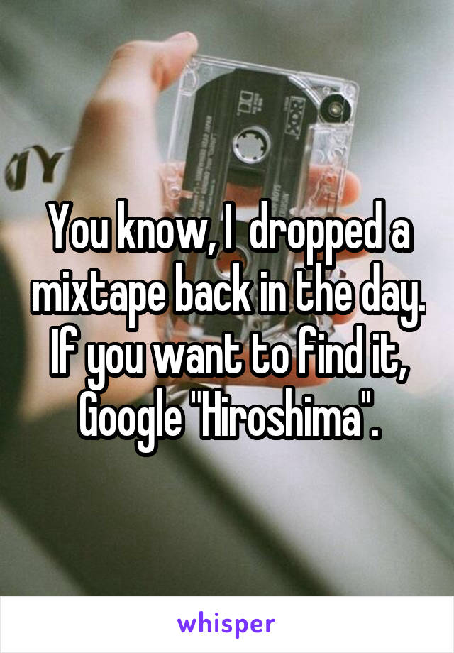 You know, I  dropped a mixtape back in the day. If you want to find it, Google "Hiroshima".