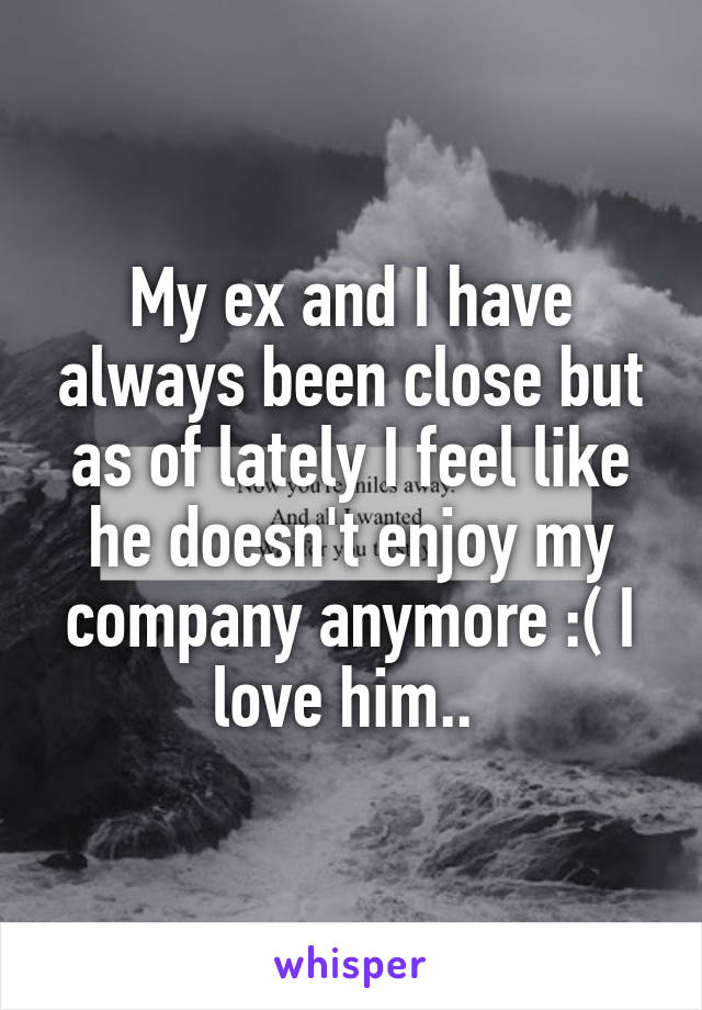 My ex and I have always been close but as of lately I feel like he doesn't enjoy my company anymore :( I love him.. 