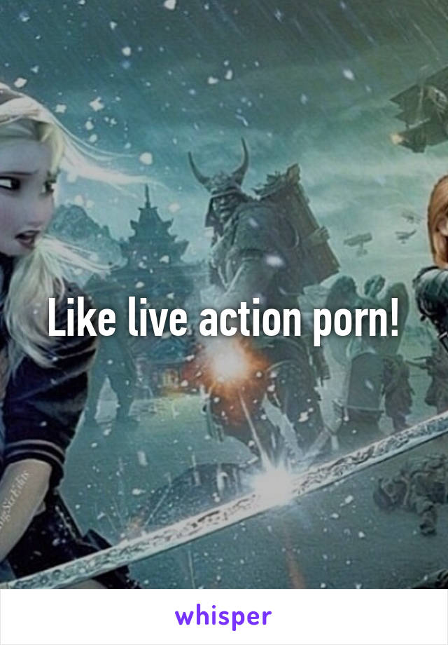 Like live action porn!