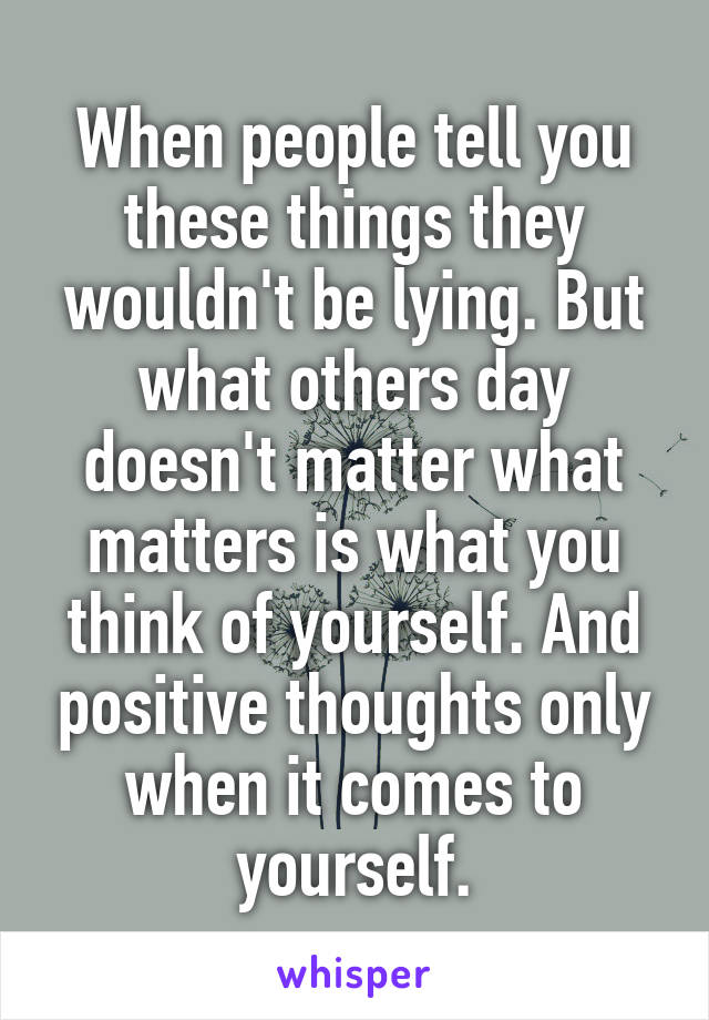 When people tell you these things they wouldn't be lying. But what others day doesn't matter what matters is what you think of yourself. And positive thoughts only when it comes to yourself.