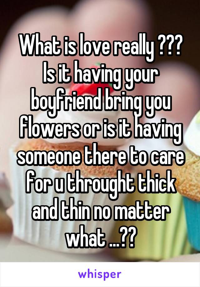 What is love really ??? Is it having your boyfriend bring you flowers or is it having someone there to care for u throught thick and thin no matter what ...??