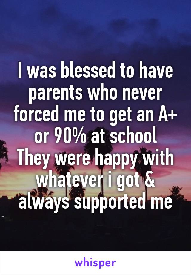 I was blessed to have parents who never forced me to get an A+ or 90% at school
They were happy with whatever i got & always supported me