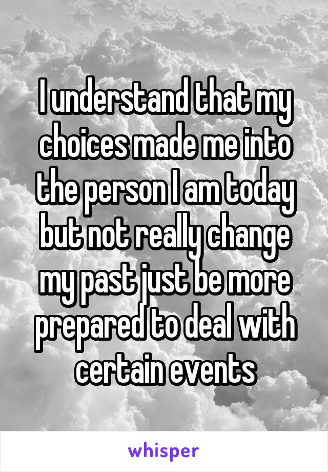 I understand that my choices made me into the person I am today but not really change my past just be more prepared to deal with certain events