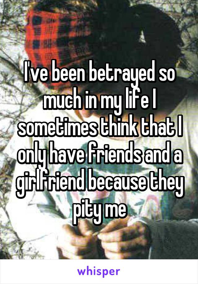 I've been betrayed so much in my life I sometimes think that I only have friends and a girlfriend because they pity me