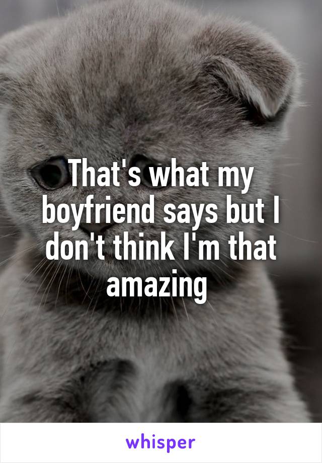 That's what my boyfriend says but I don't think I'm that amazing 