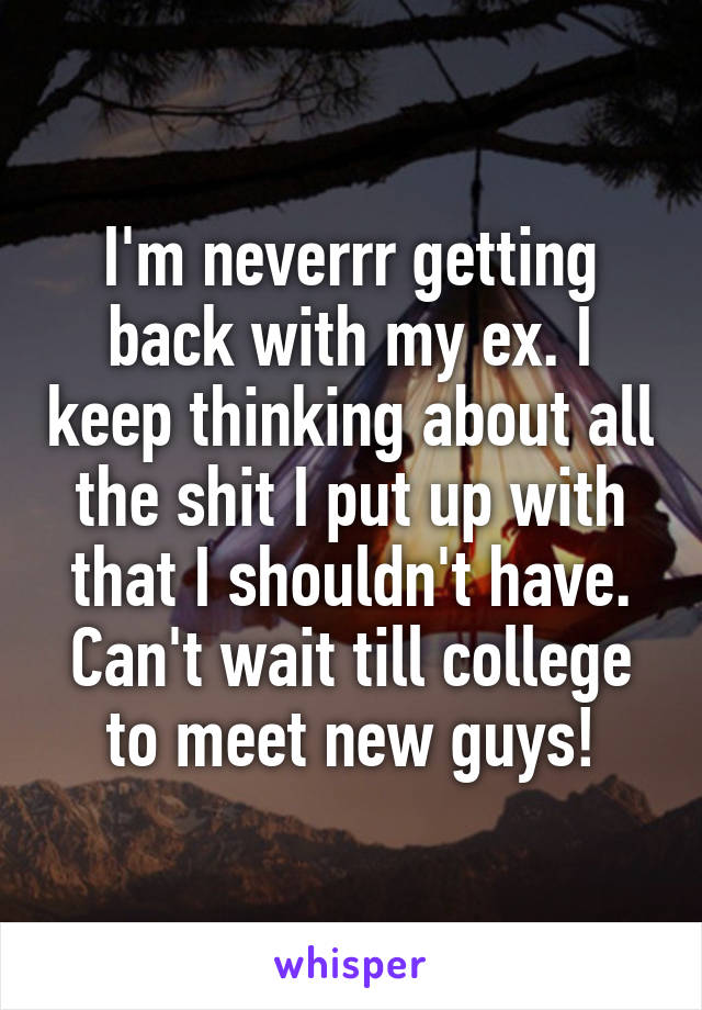 I'm neverrr getting back with my ex. I keep thinking about all the shit I put up with that I shouldn't have. Can't wait till college to meet new guys!