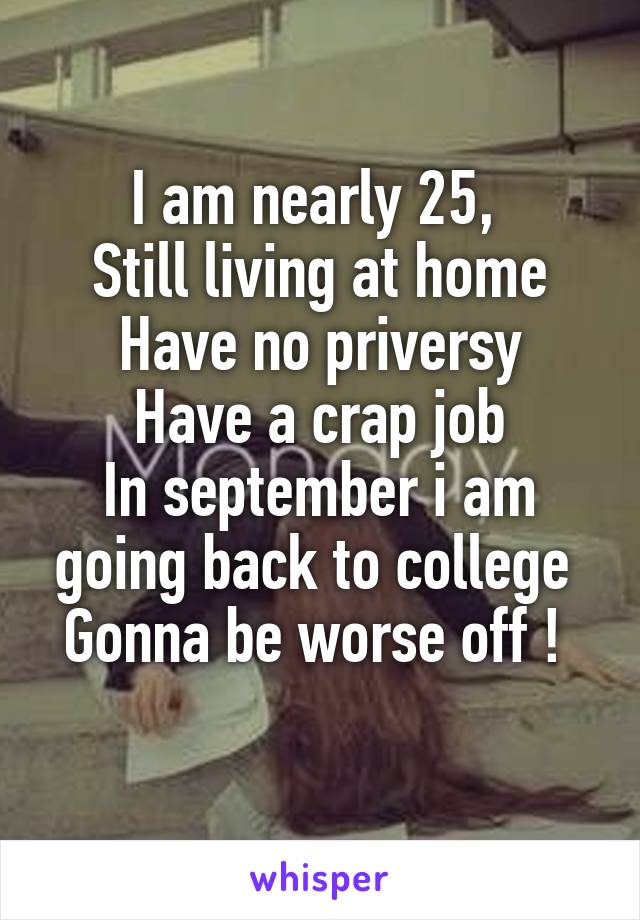 I am nearly 25, 
Still living at home
Have no priversy
Have a crap job
In september i am going back to college 
Gonna be worse off ! 
