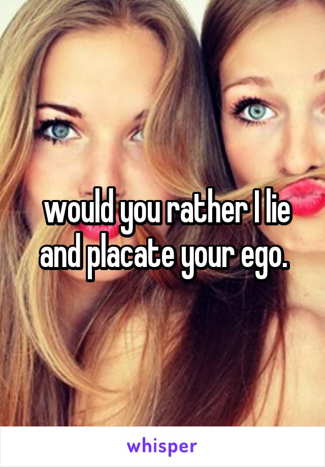  would you rather I lie and placate your ego.