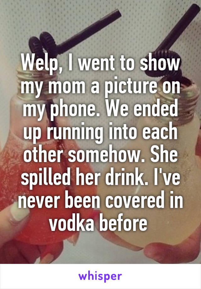 Welp, I went to show my mom a picture on my phone. We ended up running into each other somehow. She spilled her drink. I've never been covered in vodka before 