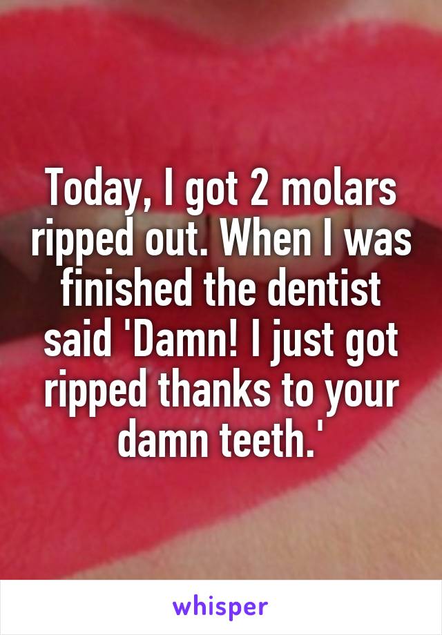 Today, I got 2 molars ripped out. When I was finished the dentist said 'Damn! I just got ripped thanks to your damn teeth.'