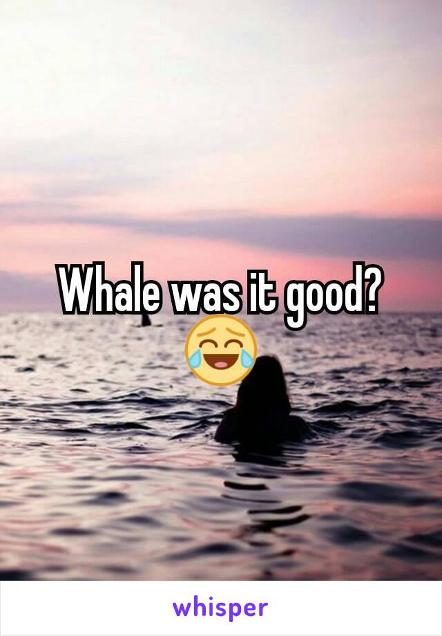 Whale was it good?😂