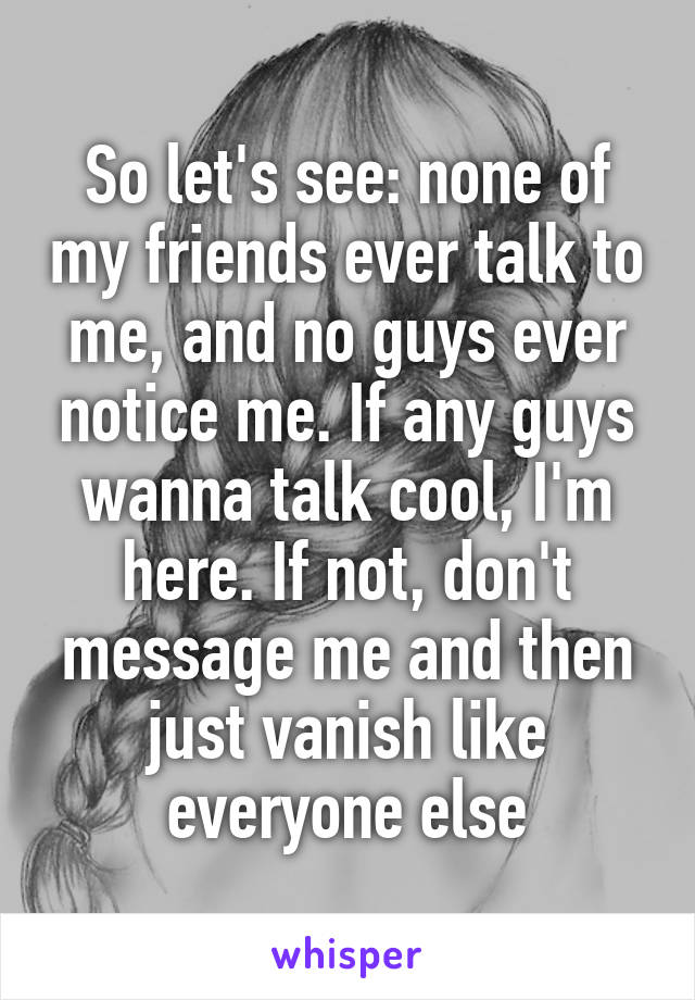 So let's see: none of my friends ever talk to me, and no guys ever notice me. If any guys wanna talk cool, I'm here. If not, don't message me and then just vanish like everyone else