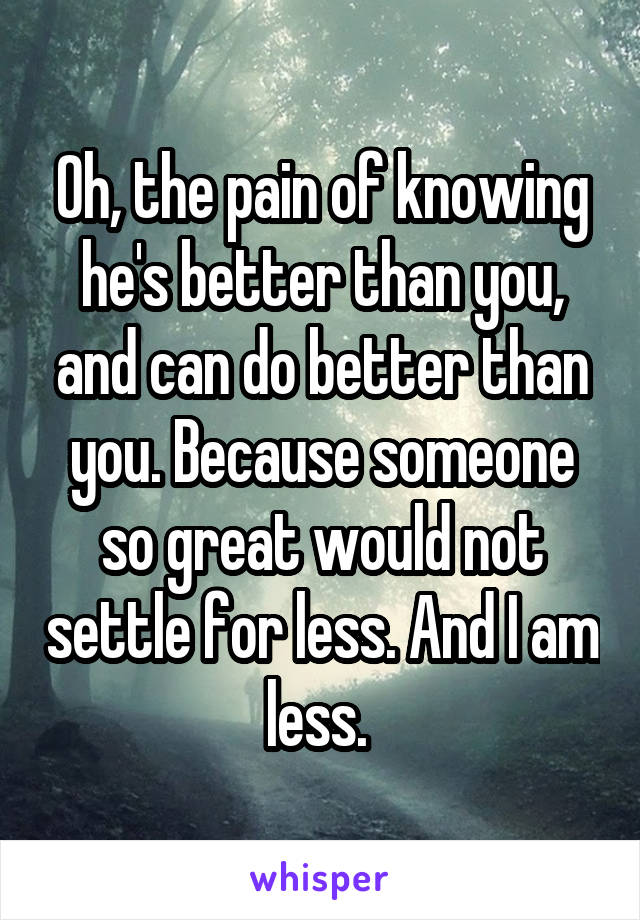 Oh, the pain of knowing he's better than you, and can do better than you. Because someone so great would not settle for less. And I am less. 