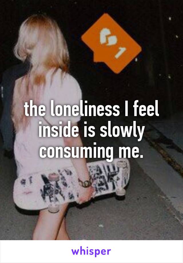 the loneliness I feel inside is slowly consuming me.