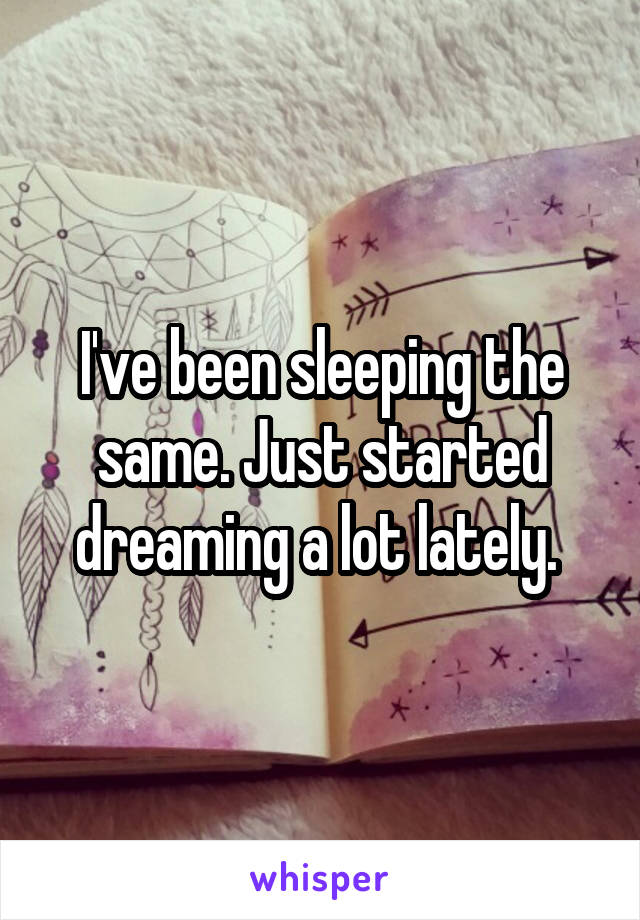 I've been sleeping the same. Just started dreaming a lot lately. 