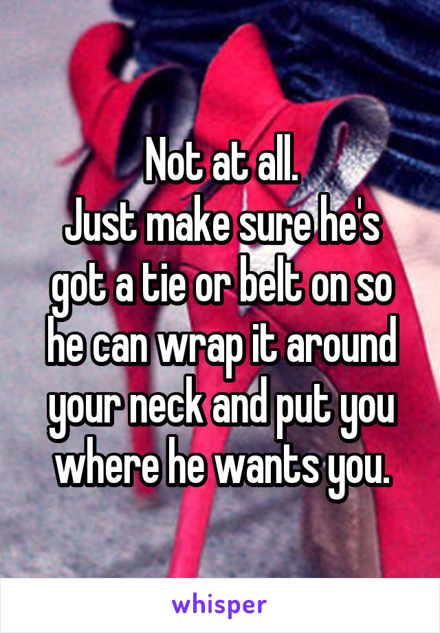 Not at all.
Just make sure he's got a tie or belt on so he can wrap it around your neck and put you where he wants you.