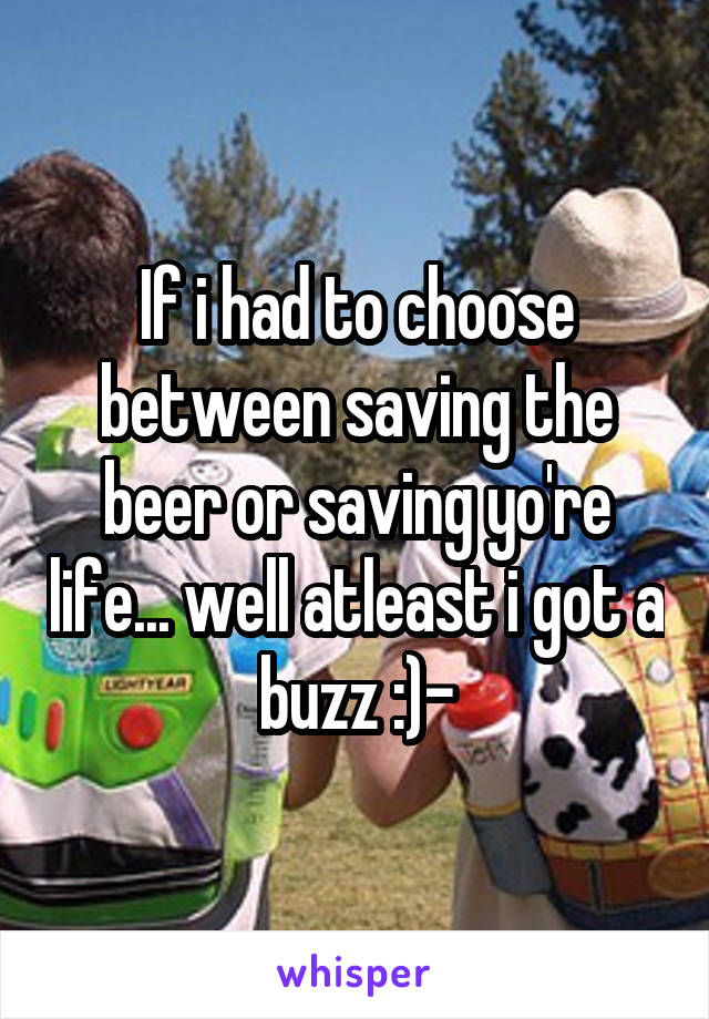 If i had to choose between saving the beer or saving yo're life... well atleast i got a buzz :)-