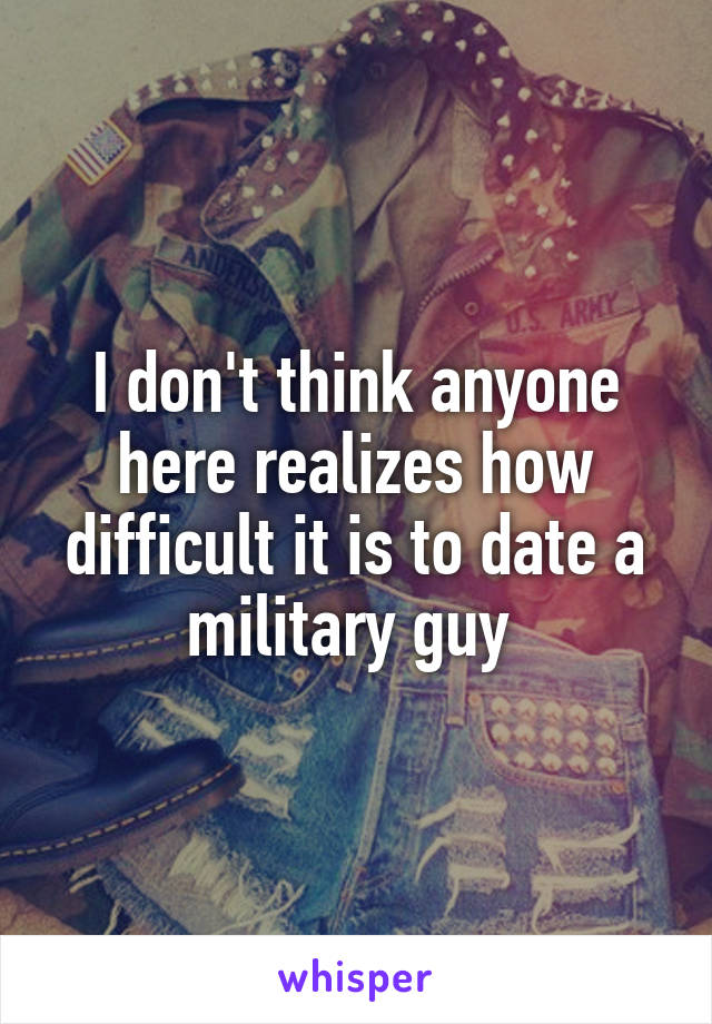 I don't think anyone here realizes how difficult it is to date a military guy 