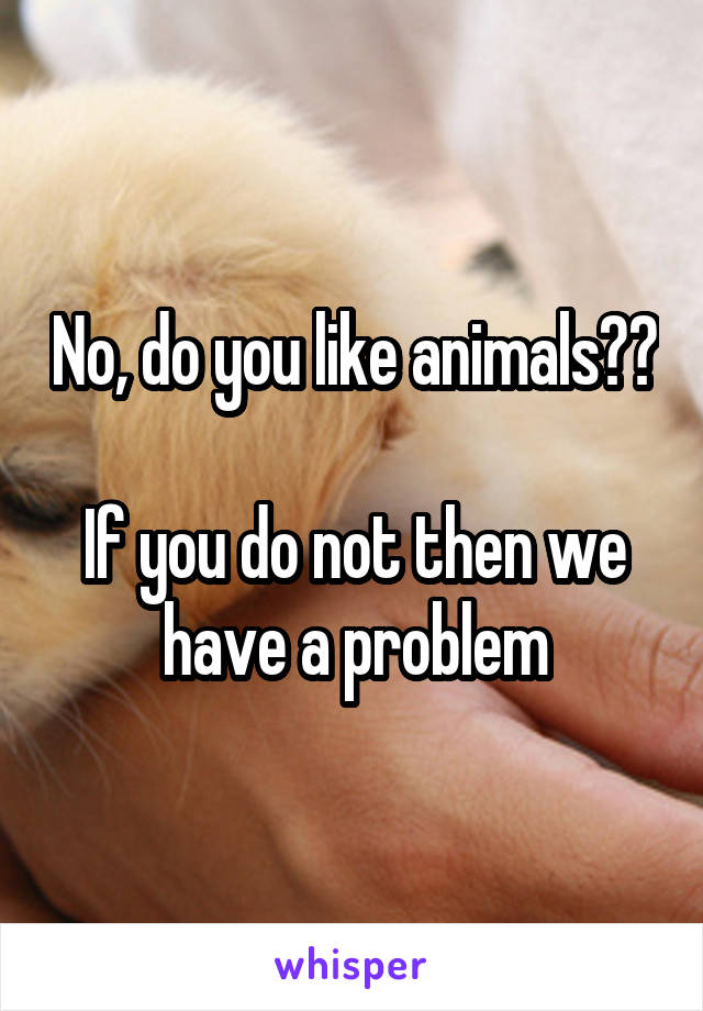 No, do you like animals?? 
If you do not then we have a problem