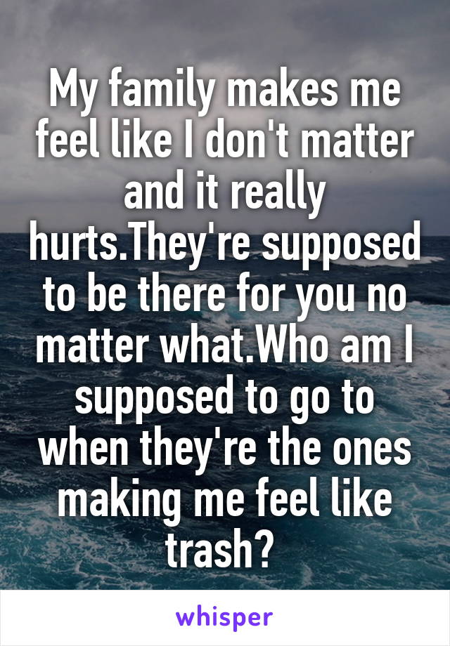 My family makes me feel like I don't matter and it really hurts.They're supposed to be there for you no matter what.Who am I supposed to go to when they're the ones making me feel like trash? 