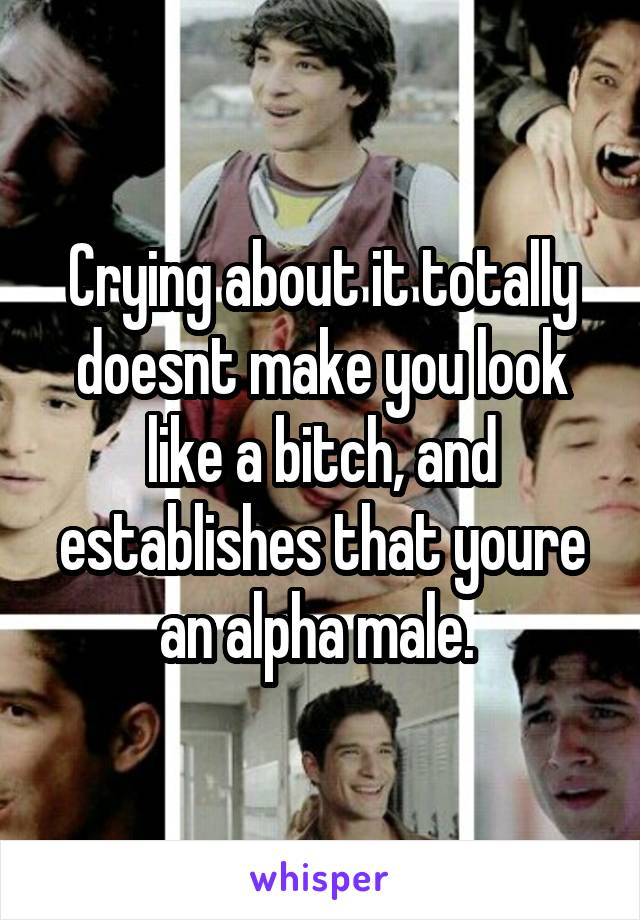 Crying about it totally doesnt make you look like a bitch, and establishes that youre an alpha male. 