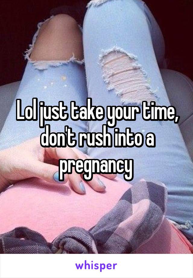 Lol just take your time, don't rush into a pregnancy 