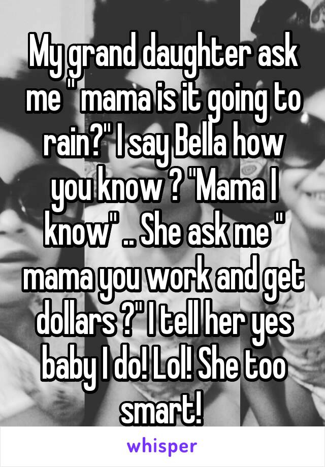 My grand daughter ask me " mama is it going to rain?" I say Bella how you know ? "Mama I know" .. She ask me " mama you work and get dollars ?" I tell her yes baby I do! Lol! She too smart! 