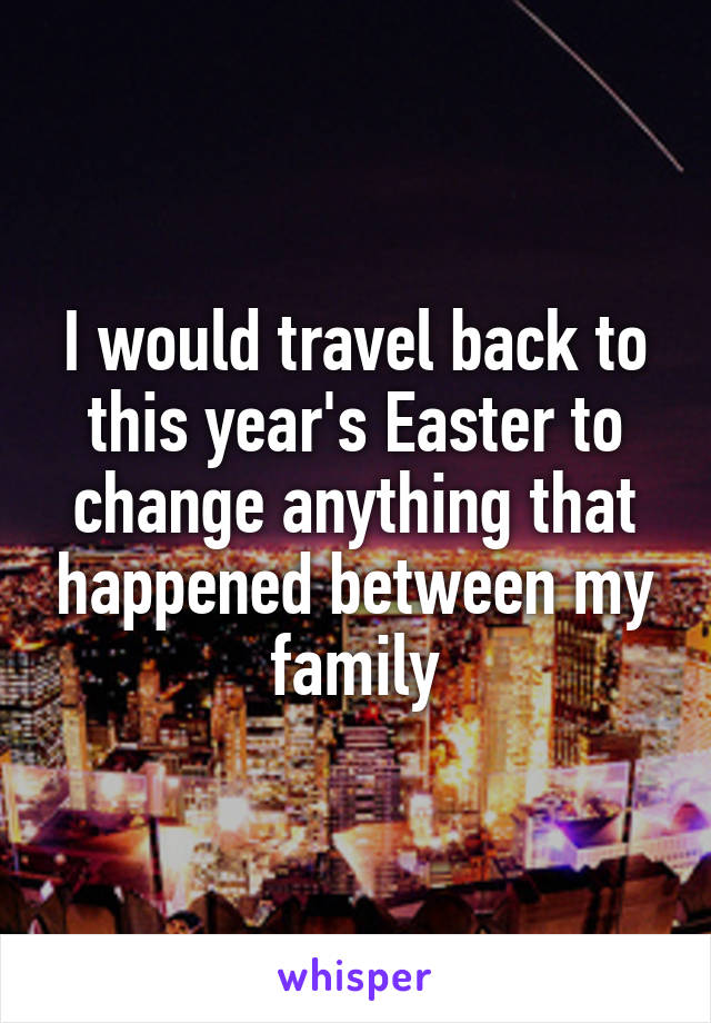 I would travel back to this year's Easter to change anything that happened between my family