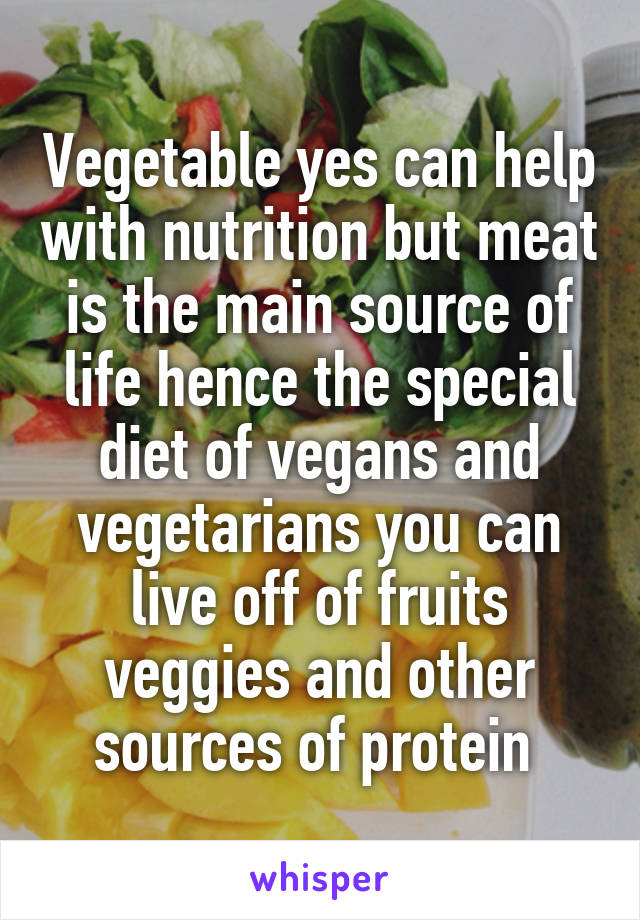 Vegetable yes can help with nutrition but meat is the main source of life hence the special diet of vegans and vegetarians you can live off of fruits veggies and other sources of protein 