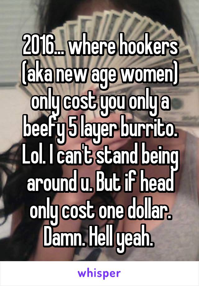 2016... where hookers (aka new age women) only cost you only a beefy 5 layer burrito. Lol. I can't stand being around u. But if head only cost one dollar. Damn. Hell yeah. 