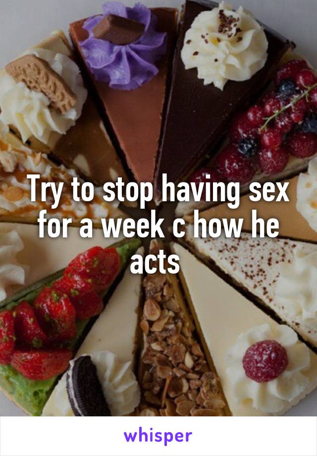 Try to stop having sex for a week c how he acts 