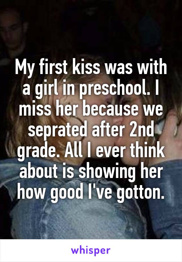 My first kiss was with a girl in preschool. I miss her because we seprated after 2nd grade. All I ever think about is showing her how good I've gotton.