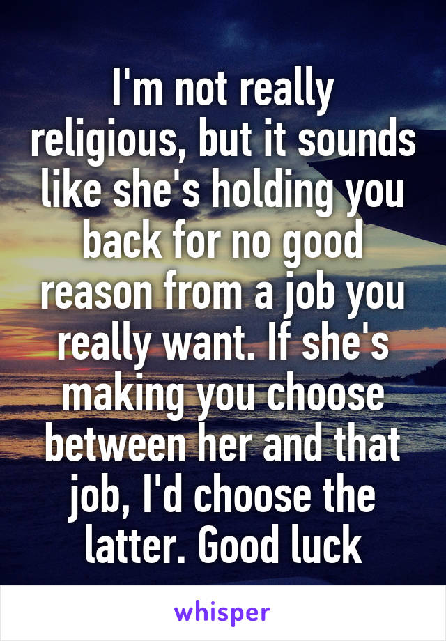 I'm not really religious, but it sounds like she's holding you back for no good reason from a job you really want. If she's making you choose between her and that job, I'd choose the latter. Good luck