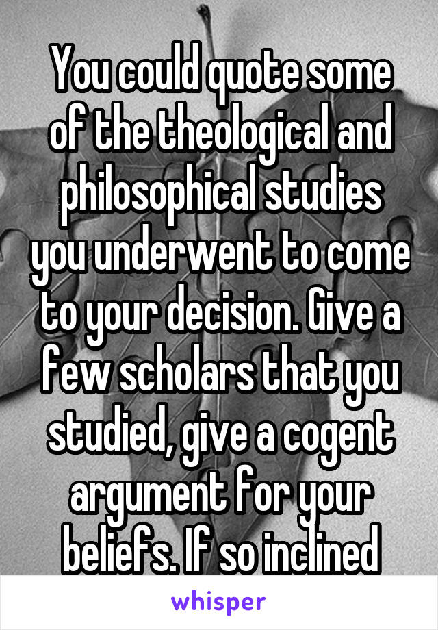 You could quote some of the theological and philosophical studies you underwent to come to your decision. Give a few scholars that you studied, give a cogent argument for your beliefs. If so inclined