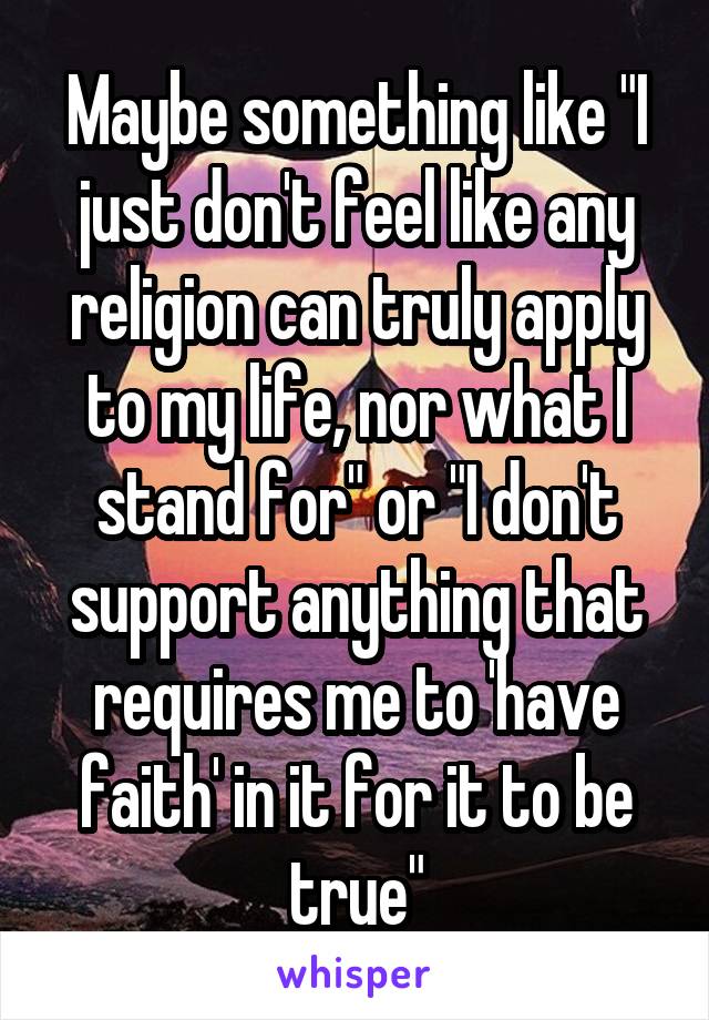 Maybe something like "I just don't feel like any religion can truly apply to my life, nor what I stand for" or "I don't support anything that requires me to 'have faith' in it for it to be true"